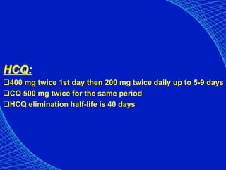 HCQ:
400 mg twice 1st day then 200 mg twice daily up to 5-9 days
CQ 500 mg twice for the same period
HCQ elimination half-life is 40 days
 