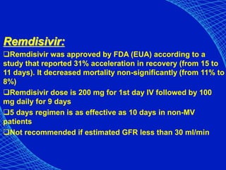 Remdisivir:
Remdisivir was approved by FDA (EUA) according to a
study that reported 31% acceleration in recovery (from 15 to
11 days). It decreased mortality non-significantly (from 11% to
8%)
Remdisivir dose is 200 mg for 1st day IV followed by 100
mg daily for 9 days
5 days regimen is as effective as 10 days in non-MV
patients
Not recommended if estimated GFR less than 30 ml/min
 
