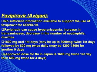 Favipiravir (Avigan):
No sufficient information available to support the use of
favipiravir for COVID-19.
Favipiravir can cause hyperuricaemia, increase in
transaminases, decrease in the number of neutrophils,
diarrhea
1800 mg oral 1st days (may be up to 3000mg twice 1st day)
followed by 800 mg twice daily (may be 1200-1800) for
another 9 days
(Approved dose for flu in Japan is 1600 mg twice 1st day
then 600 mg twice for 4 days)
 