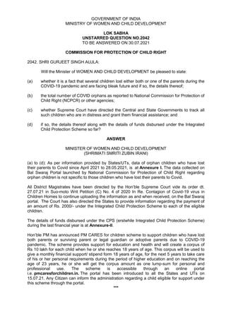 GOVERNMENT OF INDIA
MINISTRY OF WOMEN AND CHILD DEVELOPMENT
LOK SABHA
UNSTARRED QUESTION NO.2042
TO BE ANSWERED ON 30.07.2021
COMMISSION FOR PROTECTION OF CHILD RIGHT
2042. SHRI GURJEET SINGH AUJLA:
Will the Minister of WOMEN AND CHILD DEVELOPMENT be pleased to state:
(a) whether it is a fact that several children lost either both or one of the parents during the
COVID-19 pandemic and are facing bleak future and if so, the details thereof;
(b) the total number of COVID orphans as reported to National Commission for Protection of
Child Right (NCPCR) or other agencies;
(c) whether Supreme Court have directed the Central and State Governments to track all
such children who are in distress and grant them financial assistance; and
(d) if so, the details thereof along with the details of funds disbursed under the Integrated
Child Protection Scheme so far?
ANSWER
MINISTER OF WOMEN AND CHILD DEVELOPMENT
(SHRIMATI SMRITI ZUBIN IRANI)
(a) to (d): As per information provided by States/UTs, data of orphan children who have lost
their parents to Covid since April 2021 to 28.05.2021, is at Annexure I. The data collected on
Bal Swaraj Portal launched by National Commission for Protection of Child Right regarding
orphan children is not specific to those children who have lost their parents to Covid.
All District Magistrates have been directed by the Hon’ble Supreme Court vide its order dt.
27.07.21 in Suo-moto Writ Petition (C) No. 4 of 2020 In Re. Contagion of Covid-19 virus in
Children Homes to continue uploading the information as and when received, on the Bal Swaraj
portal. The Court has also directed the States to provide information regarding the payment of
an amount of Rs. 2000/- under the Integrated Child Protection Scheme to each of the eligible
children.
The details of funds disbursed under the CPS (erstwhile Integrated Child Protection Scheme)
during the last financial year is at Annexure-II.
Hon’ble PM has announced PM CARES for children scheme to support children who have lost
both parents or surviving parent or legal guardian or adoptive parents due to COVID-19
pandemic. The scheme provides support for education and health and will create a corpus of
Rs 10 lakh for each child when he or she reaches 18 years of age. This corpus will be used to
give a monthly financial support/ stipend form 18 years of age, for the next 5 years to take care
of his or her personal requirements during the period of higher education and on reaching the
age of 23 years, he or she will get the corpus amount as one lump-sum for personal and
professional use. The scheme is accessible through an online portal
i.e. pmcaresforchildren.in. The portal has been introduced to all the States and UTs on
15.07.21. Any Citizen can inform the administration regarding a child eligible for support under
this scheme through the portal.
***
 