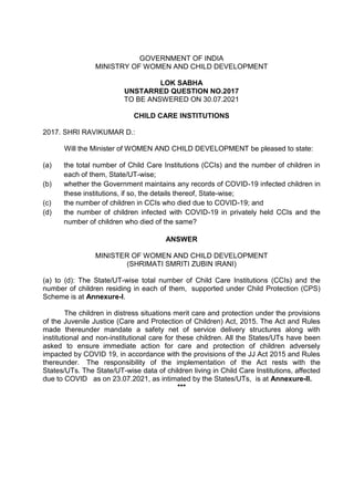 GOVERNMENT OF INDIA
MINISTRY OF WOMEN AND CHILD DEVELOPMENT
LOK SABHA
UNSTARRED QUESTION NO.2017
TO BE ANSWERED ON 30.07.2021
CHILD CARE INSTITUTIONS
2017. SHRI RAVIKUMAR D.:
Will the Minister of WOMEN AND CHILD DEVELOPMENT be pleased to state:
(a) the total number of Child Care Institutions (CCIs) and the number of children in
each of them, State/UT-wise;
(b) whether the Government maintains any records of COVID-19 infected children in
these institutions, if so, the details thereof, State-wise;
(c) the number of children in CCIs who died due to COVID-19; and
(d) the number of children infected with COVID-19 in privately held CCIs and the
number of children who died of the same?
ANSWER
MINISTER OF WOMEN AND CHILD DEVELOPMENT
(SHRIMATI SMRITI ZUBIN IRANI)
(a) to (d): The State/UT-wise total number of Child Care Institutions (CCIs) and the
number of children residing in each of them, supported under Child Protection (CPS)
Scheme is at Annexure-I.
The children in distress situations merit care and protection under the provisions
of the Juvenile Justice (Care and Protection of Children) Act, 2015. The Act and Rules
made thereunder mandate a safety net of service delivery structures along with
institutional and non-institutional care for these children. All the States/UTs have been
asked to ensure immediate action for care and protection of children adversely
impacted by COVID 19, in accordance with the provisions of the JJ Act 2015 and Rules
thereunder. The responsibility of the implementation of the Act rests with the
States/UTs. The State/UT-wise data of children living in Child Care Institutions, affected
due to COVID as on 23.07.2021, as intimated by the States/UTs, is at Annexure-II.
***
 