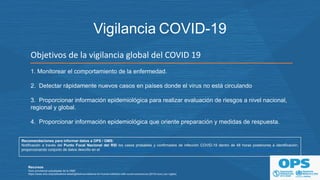 Objetivos de la vigilancia global del COVID 19
1. Monitorear el comportamiento de la enfermedad.
2. Detectar rápidamente nuevos casos en países donde el virus no está circulando
3. Proporcionar información epidemiológica para realizar evaluación de riesgos a nivel nacional,
regional y global.
4. Proporcionar información epidemiológica que oriente preparación y medidas de respuesta.
Vigilancia COVID-19
Recursos
Guía provisional actualizada de la OMS
https://www.who.int/publications-detail/global-surveillance-for-human-infection-with-novel-coronavirus-(2019-ncov) (en inglés)
Recomendaciones para informar datos a OPS / OMS:
Notificación a través del Punto Focal Nacional del RSI los casos probables y confirmados de infección COVID-19 dentro de 48 horas posteriores a identificación,
proporcionando conjunto de datos descrito en el "Formulario de informe de caso revisado para el Nuevo Coronavirus 2019 de casos confirmados y probables“.
 