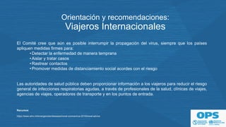 Orientación y recomendaciones:
Viajeros Internacionales
El Comité cree que aún es posible interrumpir la propagación del virus, siempre que los países
apliquen medidas firmes para:
•Detectar la enfermedad de manera temprana
•Aislar y tratar casos
•Rastrear contactos
•Promover medidas de distanciamiento social acordes con el riesgo
Las autoridades de salud pública deben proporcionar información a los viajeros para reducir el riesgo
general de infecciones respiratorias agudas, a través de profesionales de la salud, clínicas de viajes,
agencias de viajes, operadores de transporte y en los puntos de entrada.
Recursos
https://www.who.int/emergencies/diseases/novel-coronavirus-2019/travel-advice
 