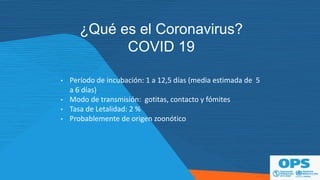 ¿Qué es el Coronavirus?
COVID 19
• Período de incubación: 1 a 12,5 días (media estimada de 5
a 6 días)
• Modo de transmisión: gotitas, contacto y fómites
• Tasa de Letalidad: 2 %
• Probablemente de origen zoonótico
 