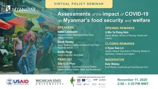 Assessments of the impact of COVID-19
on Myanmar’s food security and welfare
November 11, 2020
2:00 – 3:30 PM MMT
MODERATOR
Katy Webley
Fund Director, Livelihoods and Food Security Fund
SPEAKERS
Isabel Lambrecht
Research Fellow, International Food Policy
Research Institute
Derek Headey
Senior Research Fellow, International Food Policy
Research Institute
Emilie Perge
Senior Economist, World Bank
OPENING REMARKS
U Min Ye Paing Hein
Deputy Minister, Ministry of Planning, Finance and
Industry
CLOSING REMARKS
U Kyaw Swe Lin
Director General, Department of Planning, Ministry of
Agriculture, Livestock and Irrigation
V I R T U AL P O L I C Y S E M I N AR
PANELIST
Daw Ei Ei Phyo
Deputy Director, Department of Social Welfare,
Ministry of Social Welfare, Relief, and Resettlement
 