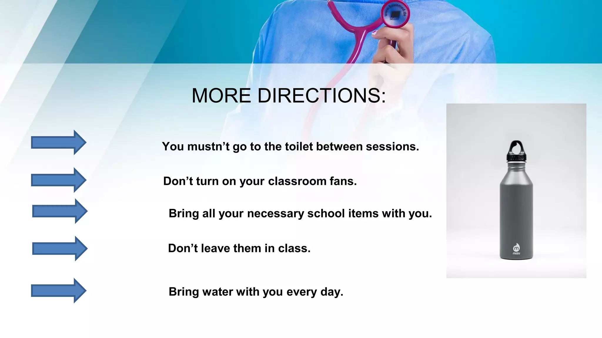 MORE DIRECTIONS:
You mustn’t go to the toilet between sessions.
Don’t turn on your classroom fans.
Bring all your necessary school items with you.
Don’t leave them in class.
Bring water with you every day.