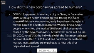 How did this new coronavirus spread to humans?
• COVID-19 appeared in Wuhan, a city in China, in December
2019. Although health officials are still tracing the exact
source of this new coronavirus, early hypotheses thought it
may be linked to a seafood market in Wuhan, China. Some
people who visited the market developed viral pneumonia
caused by the new coronavirus. A study that came out on Jan.
25, 2020, notes that the individual with the first reported case
became ill on Dec. 1, 2019, and had no link to the seafood
market. Investigations are ongoing as to how this virus
originated and spread.
 