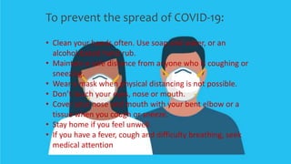 To prevent the spread of COVID-19:
• Clean your hands often. Use soap and water, or an
alcohol-based hand rub.
• Maintain a safe distance from anyone who is coughing or
sneezing.
• Wear a mask when physical distancing is not possible.
• Don’t touch your eyes, nose or mouth.
• Cover your nose and mouth with your bent elbow or a
tissue when you cough or sneeze.
• Stay home if you feel unwell.
• If you have a fever, cough and difficulty breathing, seek
medical attention
 