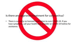 Is there any approved treatment for coronavirus?
• There is currently no licensed medication to cure COVID-19. If you
have symptoms, call your health care provider or COVID-19 hotline for
assistance.
 