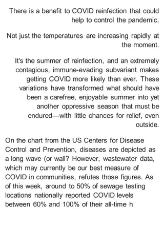 There is a benefit to COVID reinfection that could
help to control the pandemic.
Not just the temperatures are increasing rapidly at
the moment.
It's the summer of reinfection, and an extremely
contagious, immune-evading subvariant makes
getting COVID more likely than ever. These
variations have transformed what should have
been a carefree, enjoyable summer into yet
another oppressive season that must be
endured—with little chances for relief, even
outside.
On the chart from the US Centers for Disease
Control and Prevention, diseases are depicted as
a long wave (or wall? However, wastewater data,
which may currently be our best measure of
COVID in communities, refutes those figures. As
of this week, around to 50% of sewage testing
locations nationally reported COVID levels
between 60% and 100% of their all-time h
 