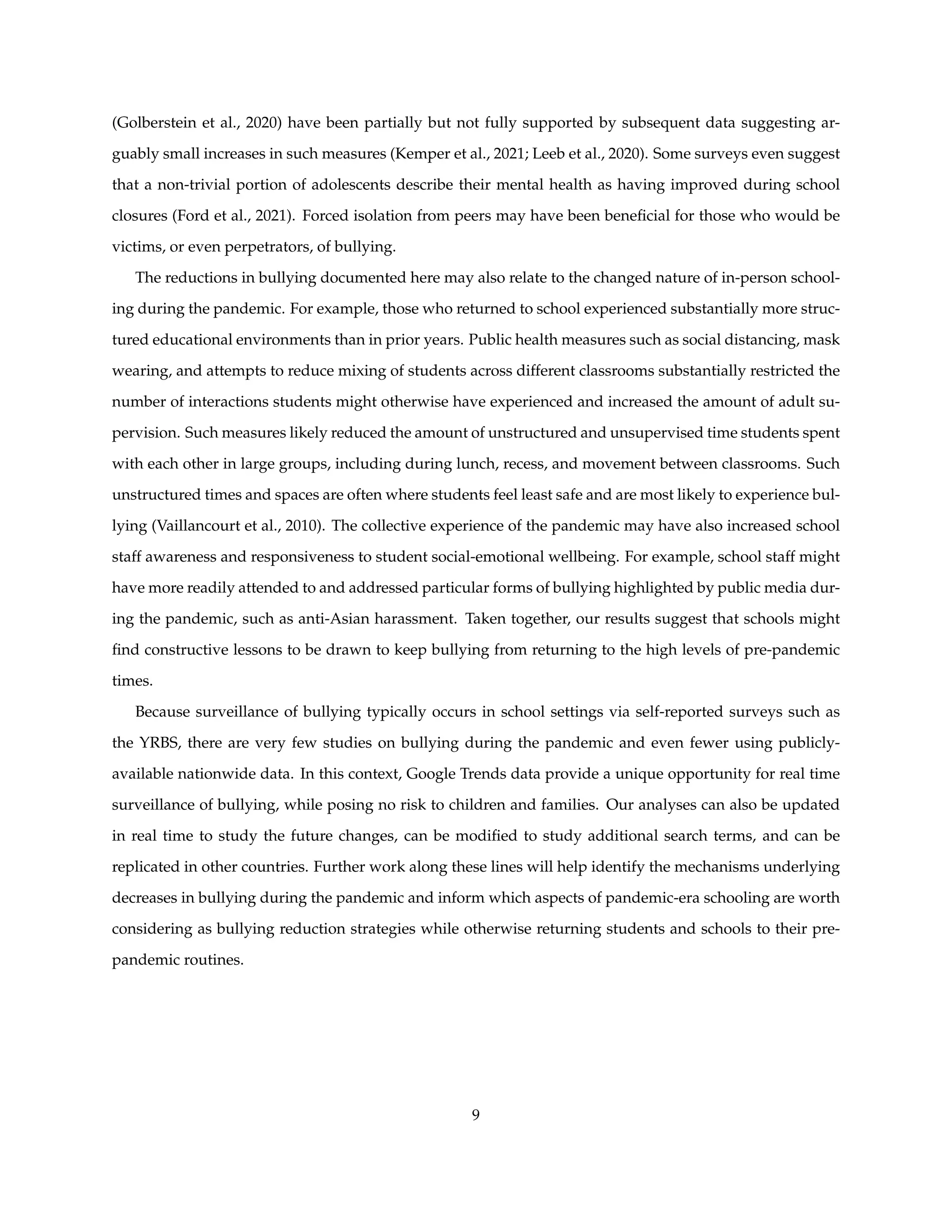 (Golberstein et al., 2020) have been partially but not fully supported by subsequent data suggesting ar-
guably small increases in such measures (Kemper et al., 2021; Leeb et al., 2020). Some surveys even suggest
that a non-trivial portion of adolescents describe their mental health as having improved during school
closures (Ford et al., 2021). Forced isolation from peers may have been beneficial for those who would be
victims, or even perpetrators, of bullying.
The reductions in bullying documented here may also relate to the changed nature of in-person school-
ing during the pandemic. For example, those who returned to school experienced substantially more struc-
tured educational environments than in prior years. Public health measures such as social distancing, mask
wearing, and attempts to reduce mixing of students across different classrooms substantially restricted the
number of interactions students might otherwise have experienced and increased the amount of adult su-
pervision. Such measures likely reduced the amount of unstructured and unsupervised time students spent
with each other in large groups, including during lunch, recess, and movement between classrooms. Such
unstructured times and spaces are often where students feel least safe and are most likely to experience bul-
lying (Vaillancourt et al., 2010). The collective experience of the pandemic may have also increased school
staff awareness and responsiveness to student social-emotional wellbeing. For example, school staff might
have more readily attended to and addressed particular forms of bullying highlighted by public media dur-
ing the pandemic, such as anti-Asian harassment. Taken together, our results suggest that schools might
find constructive lessons to be drawn to keep bullying from returning to the high levels of pre-pandemic
times.
Because surveillance of bullying typically occurs in school settings via self-reported surveys such as
the YRBS, there are very few studies on bullying during the pandemic and even fewer using publicly-
available nationwide data. In this context, Google Trends data provide a unique opportunity for real time
surveillance of bullying, while posing no risk to children and families. Our analyses can also be updated
in real time to study the future changes, can be modified to study additional search terms, and can be
replicated in other countries. Further work along these lines will help identify the mechanisms underlying
decreases in bullying during the pandemic and inform which aspects of pandemic-era schooling are worth
considering as bullying reduction strategies while otherwise returning students and schools to their pre-
pandemic routines.
9
 