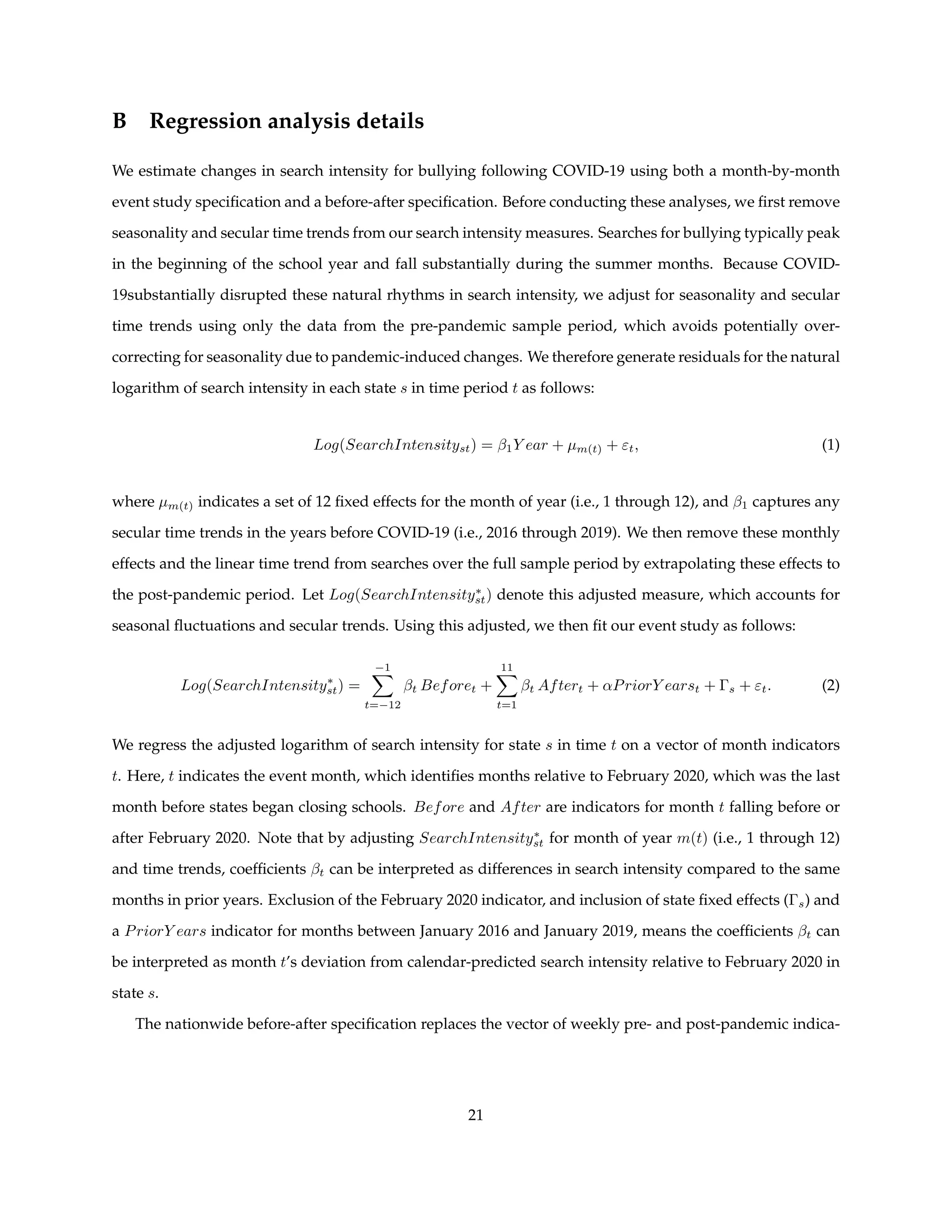 B Regression analysis details
We estimate changes in search intensity for bullying following COVID-19 using both a month-by-month
event study specification and a before-after specification. Before conducting these analyses, we first remove
seasonality and secular time trends from our search intensity measures. Searches for bullying typically peak
in the beginning of the school year and fall substantially during the summer months. Because COVID-
19substantially disrupted these natural rhythms in search intensity, we adjust for seasonality and secular
time trends using only the data from the pre-pandemic sample period, which avoids potentially over-
correcting for seasonality due to pandemic-induced changes. We therefore generate residuals for the natural
logarithm of search intensity in each state s in time period t as follows:
Log(SearchIntensityst) = β1Y ear + µm(t) + εt, (1)
where µm(t) indicates a set of 12 fixed effects for the month of year (i.e., 1 through 12), and β1 captures any
secular time trends in the years before COVID-19 (i.e., 2016 through 2019). We then remove these monthly
effects and the linear time trend from searches over the full sample period by extrapolating these effects to
the post-pandemic period. Let Log(SearchIntensity∗
st) denote this adjusted measure, which accounts for
seasonal fluctuations and secular trends. Using this adjusted, we then fit our event study as follows:
Log(SearchIntensity∗
st) =
−1
X
t=−12
βt Beforet +
11
X
t=1
βt Aftert + αPriorY earst + Γs + εt. (2)
We regress the adjusted logarithm of search intensity for state s in time t on a vector of month indicators
t. Here, t indicates the event month, which identifies months relative to February 2020, which was the last
month before states began closing schools. Before and After are indicators for month t falling before or
after February 2020. Note that by adjusting SearchIntensity∗
st for month of year m(t) (i.e., 1 through 12)
and time trends, coefficients βt can be interpreted as differences in search intensity compared to the same
months in prior years. Exclusion of the February 2020 indicator, and inclusion of state fixed effects (Γs) and
a PriorY ears indicator for months between January 2016 and January 2019, means the coefficients βt can
be interpreted as month t’s deviation from calendar-predicted search intensity relative to February 2020 in
state s.
The nationwide before-after specification replaces the vector of weekly pre- and post-pandemic indica-
21
 