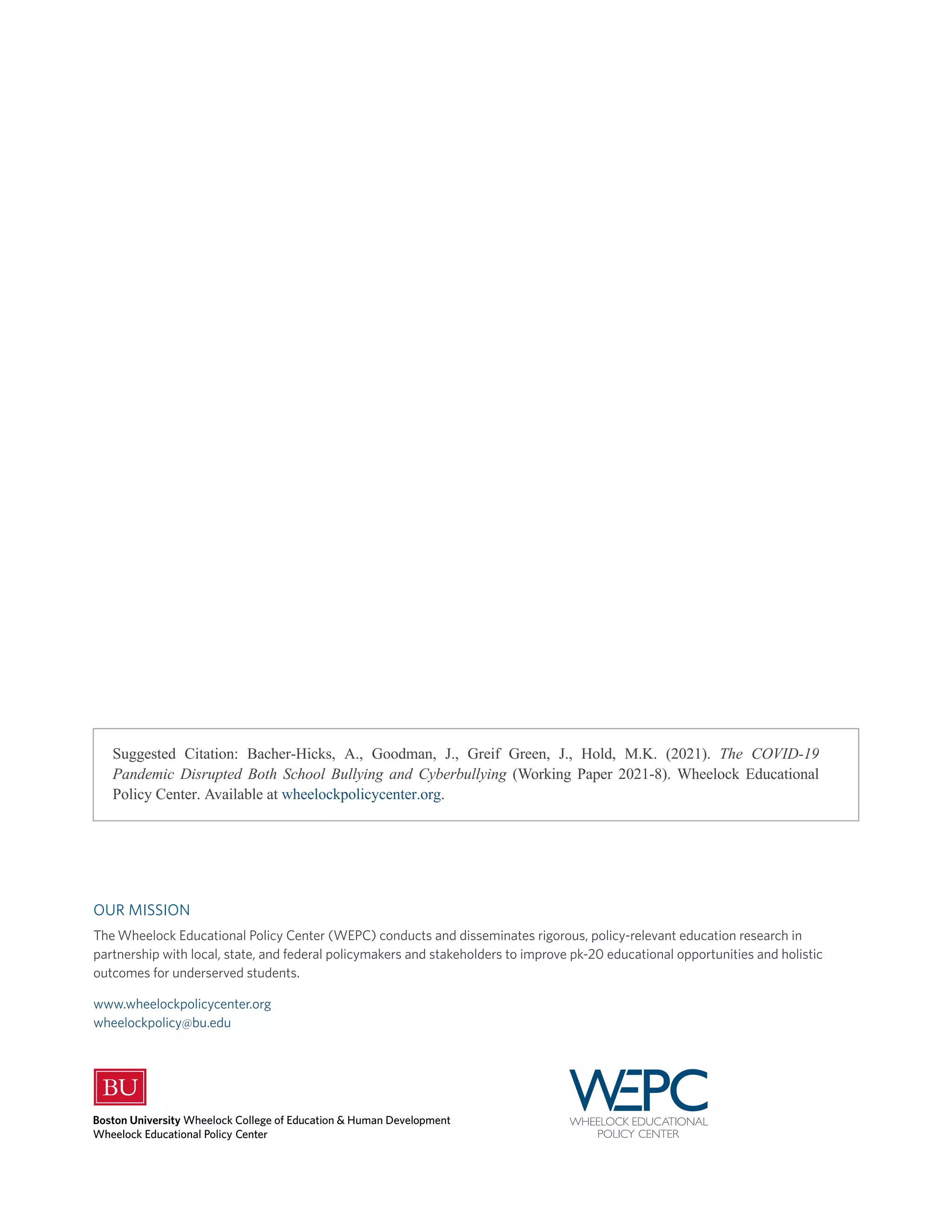 Suggested Citation: Bacher-Hicks, A., Goodman, J., Greif Green, J., Hold, M.K. (2021). The COVID-19
Pandemic Disrupted Both School Bullying and Cyberbullying (Working Paper 2021-8). Wheelock Educational
Policy Center. Available at wheelockpolicycenter.org.
OUR MISSION
The Wheelock Educational Policy Center (WEPC) conducts and disseminates rigorous, policy-relevant education research in
partnership with local, state, and federal policymakers and stakeholders to improve pk-20 educational opportunities and holistic
outcomes for underserved students.
www.wheelockpolicycenter.org
wheelockpolicy@bu.edu
 