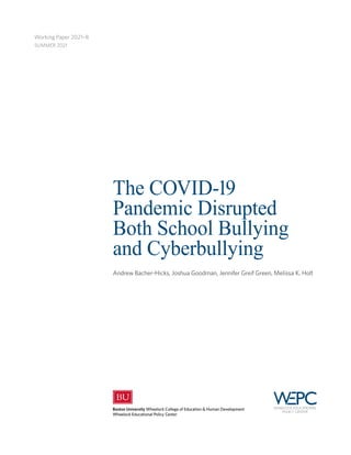The COVID-19
Pandemic Disrupted
Both School Bullying
and Cyberbullying
Andrew Bacher-Hicks, Joshua Goodman, Jennifer Greif Green, Melissa K. Holt
Working Paper 2021–8
SUMMER 2021
 