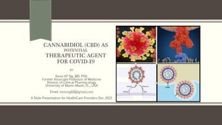 CANNABIDIOL (CBD) AS
POTENTIAL
THERAPEUTIC AGENT
FOR COVID-19
BY
Kevin KF Ng, MD, PhD.
Former Associate Professor of Medicine
Division of Clinical Pharmacology
University of Miami, Miami, FL., USA
Email: kevinng68@gmail.com
A Slide Presentation for HealthCare Providers Dec 2021
 