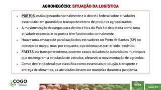 10
PÁGINA 10
➢ PORTOS: estão operando normalmente e o decreto federal sobre atividades
essenciais tem garantido o transporte interno de produtos agropecuários.
➢ A movimentação de cargas para dentro e fora do País foi decretada como uma
atividade essencial e os portos têm funcionado normalmente.
➢ Houve uma ameaça de paralisação dos estivadores no Porto de Santos (SP) no
começo de março, mas, por enquanto, o problema parece ter sido resolvido.
➢ FRETES: no transporte interno, ocorrem casos isolados de autoridades municipais
que restringiram a circulação de veículos, afetando a movimentação de agrícolas.
➢ Com o decreto federal que classifica como essenciais produção, transporte e
entrega de alimentos, as atividades devem ser mantidas durante a pandemia.
ÍNDICE
AGRONEGÓCIO: SITUAÇÃO DA LOGÍSTICA
 
