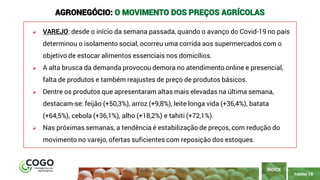 PÁGINA 16
➢ VAREJO: desde o início da semana passada, quando o avanço do Covid-19 no país
determinou o isolamento social, ocorreu uma corrida aos supermercados com o
objetivo de estocar alimentos essenciais nos domicílios.
➢ A alta brusca da demanda provocou demora no atendimento online e presencial,
falta de produtos e também reajustes de preço de produtos básicos.
➢ Dentre os produtos que apresentaram altas mais elevadas na última semana,
destacam-se: feijão (+50,3%), arroz (+9,8%), leite longa vida (+36,4%), batata
(+64,5%), cebola (+36,1%), alho (+18,2%) e tahiti (+72,1%).
➢ Nas próximas semanas, a tendência é estabilização de preços, com redução do
movimento no varejo, ofertas suficientes com reposição dos estoques.
AGRONEGÓCIO: O MOVIMENTO DOS PREÇOS AGRÍCOLAS
ÍNDICE
 