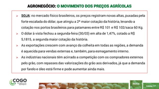 PÁGINA 17
➢ SOJA: no mercado físico brasileiros, os preços registram novas altas, puxadas pela
forte escalada do dólar, que atingiu a 2ª maior cotação da história, levando a
cotação nos portos brasileiros para patamares entre R$ 101 e R$ 102/saca 60 Kg.
➢ O dólar à vista fechou a segunda-feira (30/03) em alta de 1,47%, cotado a R$
5,1815, a segunda maior cotação da história.
➢ As exportações crescem com avanço da colheita em todas as regiões, a demanda
é aquecida para vendas externas e, também, para esmagamento interno.
➢ As indústrias nacionais têm acirrado a competição com os compradores externos
pelo grão, com repasses das valorizações do grão aos derivados, já que a demanda
por farelo e óleo está firme e pode aumentar ainda mais.
ÍNDICE
AGRONEGÓCIO: O MOVIMENTO DOS PREÇOS AGRÍCOLAS
 
