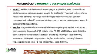 PÁGINA 21
➢ ARROZ: tendência é de novas altas dos preços ao produtor, com consumidores
ainda formando estoques, porém, a partir do final deste 1º semestre, deverá haver
retração de demanda no varejo e acomodação das cotações, pois parte do
consumo nacional do 2º semestre foi absorvido no mês de março, com o receio do
agravamento da pandemia.
➢ FEIJÃO: preços do carioca se mantêm firmes nas principais regiões produtoras,
com o produto de notas 8,5/9,5 cotado entre R$ 210 a R$ 280 por saca de 60 Kg,
com as melhores mercadorias cotadas em até R$ 330,00 por saca de 60 Kg,
enquanto o feijão preto segue com cotações sustentadas, com negócios nas
regiões produtoras entre R$ 160 e R$ 230 por saca de 60 Kg,
ÍNDICE
AGRONEGÓCIO: O MOVIMENTO DOS PREÇOS AGRÍCOLAS
 