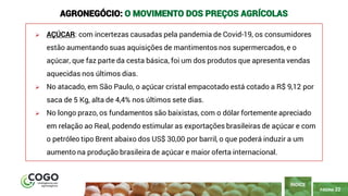 PÁGINA 22
➢ AÇÚCAR: com incertezas causadas pela pandemia de Covid-19, os consumidores
estão aumentando suas aquisições de mantimentos nos supermercados, e o
açúcar, que faz parte da cesta básica, foi um dos produtos que apresenta vendas
aquecidas nos últimos dias.
➢ No atacado, em São Paulo, o açúcar cristal empacotado está cotado a R$ 9,12 por
saca de 5 Kg, alta de 4,4% nos últimos sete dias.
➢ No longo prazo, os fundamentos são baixistas, com o dólar fortemente apreciado
em relação ao Real, podendo estimular as exportações brasileiras de açúcar e com
o petróleo tipo Brent abaixo dos US$ 30,00 por barril, o que poderá induzir a um
aumento na produção brasileira de açúcar e maior oferta internacional.
ÍNDICE
AGRONEGÓCIO: O MOVIMENTO DOS PREÇOS AGRÍCOLAS
 