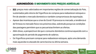 PÁGINA 23
➢ BOI: preços mais valorizados em importantes regiões de comercialização do País,
sustentados pelo retorno de frigoríficos às compras para reabastecer estoques a
fim de atender o mercado doméstico e também compromissos de exportação.
➢ Apesar das incertezas que a crise do Covid-19 provoca no mercado, a tendência é
de firmeza no mercado físico nos próximos dias, sobretudo porque as condições
das pastagens permitem que os pecuaristas limitem as ofertas.
➢ Além disso, a perspectiva é de que o consumo doméstico continue aquecido com a
aproximação do período de pagamento de salários.
➢ Os frigoríficos precisam comprar para reabastecer estoques, após uma demanda
mais aquecida no atacado de carne bovina na última semana.
ÍNDICE
AGRONEGÓCIO: O MOVIMENTO DOS PREÇOS AGRÍCOLAS
 