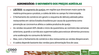 PÁGINA 33
➢ LÁCTEOS: no segmento de queijos, em regiões que direcionam maior parte da
matéria-prima para o produto, a coleta de leite no campo foi interrompida.
➢ O fechamento do comércio em geral e o esquema de delivery adotado pelos
restaurantes em vários Estados brasileiros por causa da quarentena como
prevenção ao coronavírus afetou a cadeia produtiva de queijo.
➢ As vendas recuaram 60% desde o início da quarentena, ao contrário das semanas
anteriores, quando a corrida aos supermercados para estocar alimentos provocou
uma aceleração no consumo do laticínio.
➢ Mas, com o fechamento do comércio e dos restaurantes as vendas despencaram.
➢ A cadeia depende bastante das vendas para alimentação fora de casa.
ÍNDICE
AGRONEGÓCIO: O MOVIMENTO DOS PREÇOS AGRÍCOLAS
 