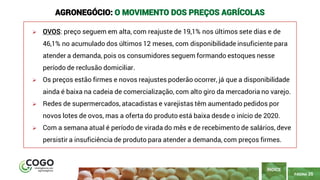 PÁGINA 35
➢ OVOS: preço seguem em alta, com reajuste de 19,1% nos últimos sete dias e de
46,1% no acumulado dos últimos 12 meses, com disponibilidade insuficiente para
atender a demanda, pois os consumidores seguem formando estoques nesse
período de reclusão domiciliar.
➢ Os preços estão firmes e novos reajustes poderão ocorrer, já que a disponibilidade
ainda é baixa na cadeia de comercialização, com alto giro da mercadoria no varejo.
➢ Redes de supermercados, atacadistas e varejistas têm aumentado pedidos por
novos lotes de ovos, mas a oferta do produto está baixa desde o início de 2020.
➢ Com a semana atual é período de virada do mês e de recebimento de salários, deve
persistir a insuficiência de produto para atender a demanda, com preços firmes.
ÍNDICE
AGRONEGÓCIO: O MOVIMENTO DOS PREÇOS AGRÍCOLAS
 