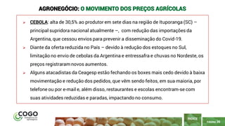 PÁGINA 36
➢ CEBOLA: alta de 30,5% ao produtor em sete dias na região de Ituporanga (SC) –
principal supridora nacional atualmente –, com redução das importações da
Argentina, que cessou envios para prevenir a disseminação do Covid-19.
➢ Diante da oferta reduzida no País – devido à redução dos estoques no Sul,
limitação no envio de cebolas da Argentina e entressafra e chuvas no Nordeste, os
preços registraram novos aumentos.
➢ Alguns atacadistas da Ceagesp estão fechando os boxes mais cedo devido à baixa
movimentação e redução dos pedidos, que vêm sendo feitos, em sua maioria, por
telefone ou por e-mail e, além disso, restaurantes e escolas encontram-se com
suas atividades reduzidas e paradas, impactando no consumo.
ÍNDICE
AGRONEGÓCIO: O MOVIMENTO DOS PREÇOS AGRÍCOLAS
 