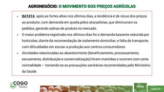 PÁGINA 37
➢ BATATA: após as fortes altas nos últimos dias, a tendência é de recuo dos preços
ao produtor, com demanda em queda pelos atacadistas, que diminuíram os
pedidos, gerando sobras de produto no mercado.
➢ O maior problema registrado nos últimos dias foi a demanda bastante reduzida por
hortícolas, diante da recomendação de isolamento domiciliar, e falta de transporte,
com dificuldades em escoar a produção aos centros consumidores.
➢ Atividades relacionadas ao abastecimento (beneficiamento, processamento,
escoamento, distribuição e comercialização) foram mantidas e ocorrem com certa
normalidade – tomando-se as precauções sanitárias recomendadas pelo Ministério
da Saúde.
ÍNDICE
AGRONEGÓCIO: O MOVIMENTO DOS PREÇOS AGRÍCOLAS
 
