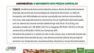 PÁGINA 38
➢ TOMATE: tendência de baixa acentuada dos preços, diante da demanda bastante
reduzida, decorrente da recomendação de isolamento domiciliar, e a falta de
transporte, com dificuldades em escoar a produção aos centros consumidores.
➢ Com isso, pela segunda semana consecutiva, houve significativa desvalorização,
com os valores da caixa do tomate salada longa vida 3A de 18 a 20 Kg, nos
atacados cotados em: R$ 48,89 (-20,7%) na Ceagesp, R$ 49,32 (-34,5%) no Rio de
Janeiro (RJ) e R$ 55,00 (-19,5%) em Campinas (SP).
➢ Há sobras de produto e o cenário só não é mais severo, pois a oferta de tomate não
está elevada neste período do ano, mas deverá aumentar (diante da previsão de
aumento nas temperaturas), causando perdas, descartes e novas desvalorizações.
ÍNDICE
AGRONEGÓCIO: O MOVIMENTO DOS PREÇOS AGRÍCOLAS
 