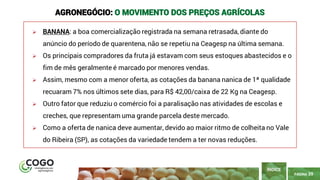 PÁGINA 39
➢ BANANA: a boa comercialização registrada na semana retrasada, diante do
anúncio do período de quarentena, não se repetiu na Ceagesp na última semana.
➢ Os principais compradores da fruta já estavam com seus estoques abastecidos e o
fim de mês geralmente é marcado por menores vendas.
➢ Assim, mesmo com a menor oferta, as cotações da banana nanica de 1ª qualidade
recuaram 7% nos últimos sete dias, para R$ 42,00/caixa de 22 Kg na Ceagesp.
➢ Outro fator que reduziu o comércio foi a paralisação nas atividades de escolas e
creches, que representam uma grande parcela deste mercado.
➢ Como a oferta de nanica deve aumentar, devido ao maior ritmo de colheita no Vale
do Ribeira (SP), as cotações da variedade tendem a ter novas reduções.
ÍNDICE
AGRONEGÓCIO: O MOVIMENTO DOS PREÇOS AGRÍCOLAS
 