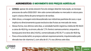 PÁGINA 43
➢ CITROS: apesar de ainda estarem fora do estágio ideal de maturação, as laranjas
precoces da safra 2020/2021 têm sido comercializadas no mercado in natura para
suprir a baixa oferta de pera temporã e de tardias.
➢ Além disso, a moagem está desacelerada nas indústrias paulistas de suco, o que
implica no direcionamento quase exclusivo das frutas ao mercado de mesa.
➢ Dessa forma, nos últimos sete dias, a variedade hamlin registrou média de R$ 28,23
a caixa de 40,8 Kg, na árvore, alta de 7,7% frente à semana anterior, enquanto a
laranja pera teve leve alta (+0,6%), comercializada a R$ 35,77 a caixa de 40,8 Kg.
➢ Para a lima ácida tahiti, os preços subiram expressivamente, impulsionados pelo
elevado teor de vitamina C, com alta de 61,1% nos últimos sete dias.
ÍNDICE
AGRONEGÓCIO: O MOVIMENTO DOS PREÇOS AGRÍCOLAS
 