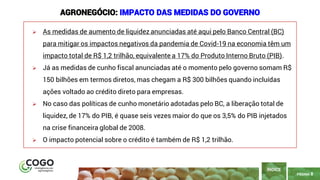 8
PÁGINA 8
➢ As medidas de aumento de liquidez anunciadas até aqui pelo Banco Central (BC)
para mitigar os impactos negativos da pandemia de Covid-19 na economia têm um
impacto total de R$ 1,2 trilhão, equivalente a 17% do Produto Interno Bruto (PIB).
➢ Já as medidas de cunho fiscal anunciadas até o momento pelo governo somam R$
150 bilhões em termos diretos, mas chegam a R$ 300 bilhões quando incluídas
ações voltado ao crédito direto para empresas.
➢ No caso das políticas de cunho monetário adotadas pelo BC, a liberação total de
liquidez, de 17% do PIB, é quase seis vezes maior do que os 3,5% do PIB injetados
na crise financeira global de 2008.
➢ O impacto potencial sobre o crédito é também de R$ 1,2 trilhão.
ÍNDICE
AGRONEGÓCIO: IMPACTO DAS MEDIDAS DO GOVERNO
 