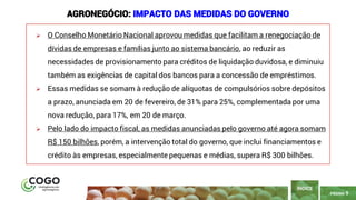 9
PÁGINA 9
➢ O Conselho Monetário Nacional aprovou medidas que facilitam a renegociação de
dívidas de empresas e famílias junto ao sistema bancário, ao reduzir as
necessidades de provisionamento para créditos de liquidação duvidosa, e diminuiu
também as exigências de capital dos bancos para a concessão de empréstimos.
➢ Essas medidas se somam à redução de alíquotas de compulsórios sobre depósitos
a prazo, anunciada em 20 de fevereiro, de 31% para 25%, complementada por uma
nova redução, para 17%, em 20 de março.
➢ Pelo lado do impacto fiscal, as medidas anunciadas pelo governo até agora somam
R$ 150 bilhões, porém, a intervenção total do governo, que inclui financiamentos e
crédito às empresas, especialmente pequenas e médias, supera R$ 300 bilhões.
ÍNDICE
AGRONEGÓCIO: IMPACTO DAS MEDIDAS DO GOVERNO
 