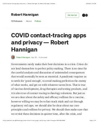 10/19/20, 2:19 PMCOVID contact-tracing apps and privacy — Robert Hannigan | by Robert Hannigan | Medium
Page 1 of 5https://medium.com/@RPHannigan/covid-contact-tracing-apps-and-privacy-robert-hannigan-9bf5d30e98b3
Robert Hannigan
12 Followers · About Follow
COVID contact-tracing apps
and privacy — Robert
Hannigan
Robert Hannigan Apr 24 · 4 min read
Governments rarely make their best decisions in a crisis. Crises do
not lend themselves to perfect policy making. There is no time for
the careful analysis and discussion of unintended consequences
that would normally be seen as essential. A pandemic requires us
to settle for ‘good enough’, to avoid making perfection the enemy
of what works, and get on with whatever saves lives. That is true
of vaccine development, drug therapies and testing products, and
it is also true of contact tracing technology solutions. But just as
we are clear about the safety and eCcacy redlines for a vaccine,
however willing we may be to fast-track trials and cut through
regulatory red tape, we should also be clear about our core
principles and redlines for privacy. We should then make sure that
we revisit these decisions in quieter time, after the crisis, and
Get started
 