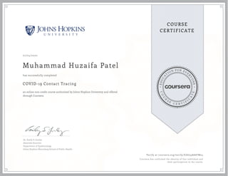 EDUCA
T
ION FOR EVE
R
YONE
CO
U
R
S
E
C E R T I F
I
C
A
TE
COURSE
CERTIFICATE
07/04/2020
Muhammad Huzaifa Patel
COVID-19 Contact Tracing
an online non-credit course authorized by Johns Hopkins University and offered
through Coursera
has successfully completed
Dr. Emily S. Gurley
Associate Scientist
Department of Epidemiology
Johns Hopkins Bloomberg School of Public Health
Verify at coursera.org/verify/EZ6L9A66FM24
Coursera has confirmed the identity of this individual and
their participation in the course.
 