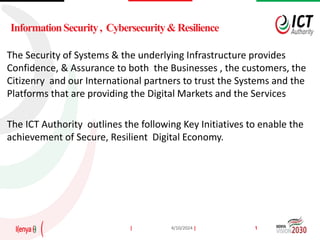| |
4/10/2024 1
The Security of Systems & the underlying Infrastructure provides
Confidence, & Assurance to both the Businesses , the customers, the
Citizenry and our International partners to trust the Systems and the
Platforms that are providing the Digital Markets and the Services
The ICT Authority outlines the following Key Initiatives to enable the
achievement of Secure, Resilient Digital Economy.
 