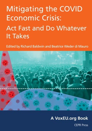 Mitigating the COVID
Economic Crisis:
Act Fast and Do Whatever
It Takes
Edited by Richard Baldwin and Beatrice Weder di Mauro
Centre for Economic Policy Research
33 Great Sutton Street
London EC1V 0DX
Tel: +44 (0)20 7183 8801
Email: cepr@cepr.org www.cepr.org
MitigatingtheCOVIDEconomicCrisis:ActFastandDoWhateverItTakes
CEPR Press
CEPR Press
A VoxEU.org Book
 