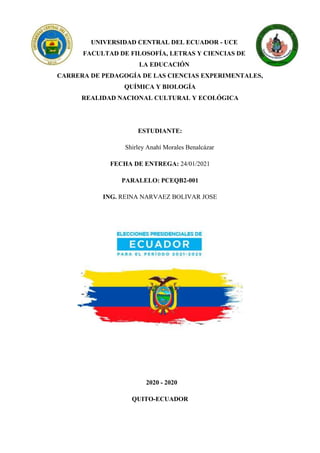 UNIVERSIDAD CENTRAL DEL ECUADOR - UCE
FACULTAD DE FILOSOFÍA, LETRAS Y CIENCIAS DE
LA EDUCACIÓN
CARRERA DE PEDAGOGÍA DE LAS CIENCIAS EXPERIMENTALES,
QUÍMICA Y BIOLOGÍA
REALIDAD NACIONAL CULTURAL Y ECOLÓGICA
ESTUDIANTE:
Shirley Anahí Morales Benalcázar
FECHA DE ENTREGA: 24/01/2021
PARALELO: PCEQB2-001
ING. REINA NARVAEZ BOLIVAR JOSE
2020 - 2020
QUITO-ECUADOR
 