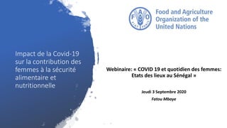 Impact de la Covid-19
sur la contribution des
femmes à la sécurité
alimentaire et
nutritionnelle
Webinaire: « COVID 19 et quotidien des femmes:
Etats des lieux au Sénégal »
Jeudi 3 Septembre 2020
Fatou Mbaye
 