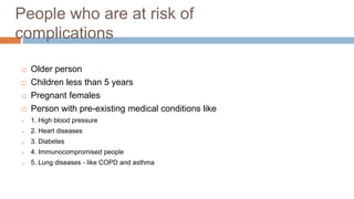 People who are at risk of
complications
 Older person
 Children less than 5 years
 Pregnant females
 Person with pre-existing medical conditions like
 1. High blood pressure
 2. Heart diseases
 3. Diabetes
 4. Immunocompromised people
 5. Lung diseases - like COPD and asthma
 