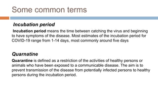 Some common terms
Incubation period
Incubation period means the time between catching the virus and beginning
to have symptoms of the disease. Most estimates of the incubation period for
COVID-19 range from 1-14 days, most commonly around five days
Quarnatine
Quarantine is defined as a restriction of the activities of healthy persons or
animals who have been exposed to a communicable disease. The aim is to
prevent transmission of the disease from potentially infected persons to healthy
persons during the incubation period.
 