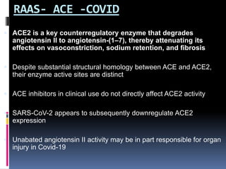 RAAS- ACE -COVID
 ACE2 is a key counterregulatory enzyme that degrades
angiotensin II to angiotensin-(1–7), thereby attenuating its
effects on vasoconstriction, sodium retention, and fibrosis
 Despite substantial structural homology between ACE and ACE2,
their enzyme active sites are distinct
 ACE inhibitors in clinical use do not directly affect ACE2 activity
 SARS-CoV-2 appears to subsequently downregulate ACE2
expression
 Unabated angiotensin II activity may be in part responsible for organ
injury in Covid-19
 