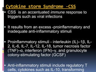 Cytokine storm Syndrome -CSS
 CSS is an accentuated immune response to
triggers such as viral infections
 It results from an excess -proinflammatory and
inadequate anti-inflammatory stimuli
 Proinflammatory stimuli - interleukin (IL)–1β, IL-
2, IL-6, IL-7, IL-12, IL-18, tumor necrosis factor
(TNF)–α, interferon (IFN)–γ, and granulocyte
colony-stimulating factor (GCSF)
 Anti-inflammatory stimuli include regulatory T
cells, cytokines such as IL-10, transforming
 