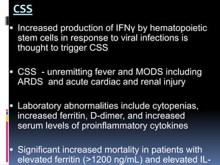 CSS
 Increased production of IFNγ by hematopoietic
stem cells in response to viral infections is
thought to trigger CSS
 CSS - unremitting fever and MODS including
ARDS and acute cardiac and renal injury
 Laboratory abnormalities include cytopenias,
increased ferritin, D-dimer, and increased
serum levels of proinflammatory cytokines
 Significant increased mortality in patients with
elevated ferritin (>1200 ng/mL) and elevated IL-
 