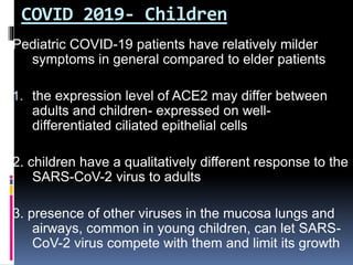 COVID 2019- Children
Pediatric COVID-19 patients have relatively milder
symptoms in general compared to elder patients
1. the expression level of ACE2 may differ between
adults and children- expressed on well-
differentiated ciliated epithelial cells
2. children have a qualitatively different response to the
SARS-CoV-2 virus to adults
3. presence of other viruses in the mucosa lungs and
airways, common in young children, can let SARS-
CoV-2 virus compete with them and limit its growth
 
