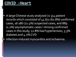 COVID -Heart
 A large Chinese study analyzed 72 314 patient
records which consisted of 44 672 (61.8%) confirmed
cases, 16 186 (22.4%) suspected cases, and 889
(1.2%) asymptomatic cases.4 Among confirmed
cases in this study, 12.8% had hypertension, 5.3%
diabetes and 4.2% CVD
 infection-induced myocarditis and ischaemia.
 