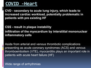COVID -Heart
 CVD - secondary to acute lung injury, which leads to
increased cardiac workload, potentially problematic in
patients with pre existing HF
 CSS - result in plaque instability
 infiltration of the myocardium by interstitial mononuclear
inflammatory cells
 Aside from arterial and venous thrombotic complications
presenting as acute coronary syndromes (ACS) and venous
thromboembolism (VTE), myocarditis plays an important role in
patients with acute heart failure (HF)
 Wide range of arrhythmias
 