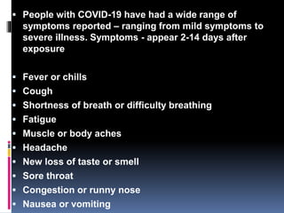  People with COVID-19 have had a wide range of
symptoms reported – ranging from mild symptoms to
severe illness. Symptoms - appear 2-14 days after
exposure
 Fever or chills
 Cough
 Shortness of breath or difficulty breathing
 Fatigue
 Muscle or body aches
 Headache
 New loss of taste or smell
 Sore throat
 Congestion or runny nose
 Nausea or vomiting
 