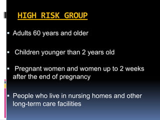 HIGH RISK GROUP
 Adults 60 years and older
 Children younger than 2 years old
 Pregnant women and women up to 2 weeks
after the end of pregnancy
 People who live in nursing homes and other
long-term care facilities
 